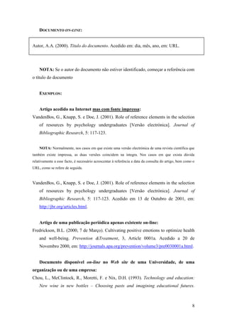 8
DOCUMENTO ON-LINE:
Autor, A.A. (2000). Título do documento. Acedido em: dia, mês, ano, em: URL.
NOTA: Se o autor do documento não estiver identificado, começar a referência com
o título do documento
EXEMPLOS:
Artigo acedido na Internet mas com fonte impressa:
VandenBos, G., Knapp, S. e Doe, J. (2001). Role of reference elements in the selection
of resources by psychology undergraduates [Versão electrónica]. Journal of
Bibliographic Research, 5: 117-123.
NOTA: Normalmente, nos casos em que existe uma versão electrónica de uma revista científica que
também existe impressa, as duas versões coincidem na integra. Nos casos em que exista dúvida
relativamente a esse facto, é necessário acrescentar à referência a data da consulta do artigo, bem como o
URL, como se refere de seguida.
VandenBos, G., Knapp, S. e Doe, J. (2001). Role of reference elements in the selection
of resources by psychology undergraduates [Versão electrónica]. Journal of
Bibliographic Research, 5: 117-123. Acedido em 13 de Outubro de 2001, em:
http://jbr.org/articles.html.
Artigo de uma publicação periódica apenas existente on-line:
Fredrickson, B.L. (2000, 7 de Março). Cultivating positive emotions to optimize health
and well-being. Prevention &Treatment, 3, Article 0001a. Acedido a 20 de
Novembro 2000, em: http://journals.apa.org/prevention/volume3/pre0030001a.html.
Documento disponível on-line no Web site de uma Universidade, de uma
organização ou de uma empresa:
Chou, L., McClintock, R., Moretti, F. e Nix, D.H. (1993). Technology and education:
New wine in new bottles – Choosing pasts and imagining educational futures.
 