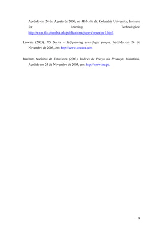 9
Acedido em 24 de Agosto de 2000, no Web site da: Columbia University, Institute
for Learning Technologies:
http://www.ilt.columbia.edu/publications/papers/newwine1.html.
Lowara (2003). BG Series – Self-priming centrifugal pumps. Acedido em 24 de
Novembro de 2003, em: http://www.lowara.com.
Instituto Nacional de Estatística (2003). Índices de Preços na Produção Industrial.
Acedido em 24 de Novembro de 2003, em: http://www.ine.pt.
 