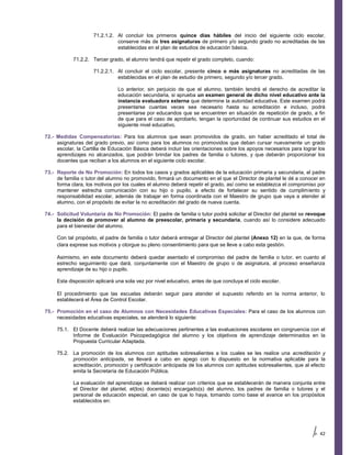 71.2.1.2. Al concluir los primeros quince días hábiles del inicio del siguiente ciclo escolar,
                               conserve más de tres asignaturas de primero y/o segundo grado no acreditadas de las
                               establecidas en el plan de estudios de educación básica.

            71.2.2. Tercer grado, el alumno tendrá que repetir el grado completo, cuando:

                     71.2.2.1. Al concluir el ciclo escolar, presente cinco o más asignaturas no acreditadas de las
                               establecidas en el plan de estudio de primero, segundo y/o tercer grado.

                                Lo anterior, sin perjuicio de que el alumno, también tendrá el derecho de acreditar la
                                educación secundaria, si aprueba un examen general de dicho nivel educativo ante la
                                instancia evaluadora externa que determine la autoridad educativa. Este examen podrá
                                presentarse cuantas veces sea necesario hasta su acreditación e incluso, podrá
                                presentarse por educandos que se encuentren en situación de repetición de grado, a fin
                                de que para el caso de aprobarlo, tengan la oportunidad de continuar sus estudios en el
                                siguiente nivel educativo.

72.- Medidas Compensatorias: Para los alumnos que sean promovidos de grado, sin haber acreditado el total de
     asignaturas del grado previo, así como para los alumnos no promovidos que deban cursar nuevamente un grado
     escolar, la Cartilla de Educación Básica deberá incluir las orientaciones sobre los apoyos necesarios para lograr los
     aprendizajes no alcanzados, que podrán brindar los padres de familia o tutores, y que deberán proporcionar los
     docentes que reciban a los alumnos en el siguiente ciclo escolar.

73.- Reporte de No Promoción: En todos los casos y grados aplicables de la educación primaria y secundaria, el padre
     de familia o tutor del alumno no promovido, firmará un documento en el que el Director de plantel le dé a conocer en
     forma clara, los motivos por los cuales el alumno deberá repetir el grado, así como se establezca el compromiso por
     mantener estrecha comunicación con su hijo o pupilo, a efecto de fortalecer su sentido de cumplimiento y
     responsabilidad escolar, además de trabajar en forma coordinada con el Maestro de grupo que vaya a atender al
     alumno, con el propósito de evitar la no acreditación del grado de nueva cuenta.

74.- Solicitud Voluntaria de No Promoción: El padre de familia o tutor podrá solicitar al Director del plantel se revoque
     la decisión de promover al alumno de preescolar, primaria y secundaria, cuando así lo considere adecuado
     para el bienestar del alumno.

     Con tal propósito, el padre de familia o tutor deberá entregar al Director del plantel (Anexo 12) en la que, de forma
     clara exprese sus motivos y otorgue su pleno consentimiento para que se lleve a cabo esta gestión.

     Asimismo, en este documento deberá quedar asentado el compromiso del padre de familia o tutor, en cuanto al
     estrecho seguimiento que dará, conjuntamente con el Maestro de grupo o de asignatura, al proceso enseñanza
     aprendizaje de su hijo o pupilo.

     Esta disposición aplicará una sola vez por nivel educativo, antes de que concluya el ciclo escolar.

     El procedimiento que las escuelas deberán seguir para atender el supuesto referido en la norma anterior, lo
     establecerá el Área de Control Escolar.

75.- Promoción en el caso de Alumnos con Necesidades Educativas Especiales: Para el caso de los alumnos con
     necesidades educativas especiales, se atenderá lo siguiente:

     75.1. El Docente deberá realizar las adecuaciones pertinentes a las evaluaciones escolares en congruencia con el
           Informe de Evaluación Psicopedagógica del alumno y los objetivos de aprendizaje determinados en la
           Propuesta Curricular Adaptada.

     75.2. La promoción de los alumnos con aptitudes sobresalientes a los cuales se les realice una acreditación y
           promoción anticipada, se llevará a cabo en apego con lo dispuesto en la normativa aplicable para la
           acreditación, promoción y certificación anticipada de los alumnos con aptitudes sobresalientes, que al efecto
           emita la Secretaría de Educación Pública.

            La evaluación del aprendizaje se deberá realizar con criterios que se establecerán de manera conjunta entre
            el Director del plantel, el(los) docente(s) encargado(s) del alumno, los padres de familia o tutores y el
            personal de educación especial, en caso de que lo haya, tomando como base el avance en los propósitos
            establecidos en:




                                                                                                                       42
 