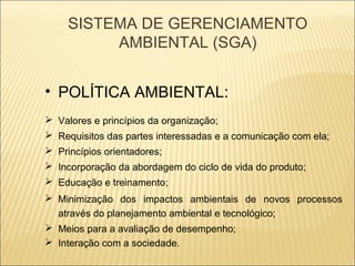 SISTEMA DE GERENCIAMENTO
         AMBIENTAL (SGA)


• POLÍTICA AMBIENTAL:
 Valores e princípios da organização;
 Requisitos das partes interessadas e a comunicação com ela;
 Princípios orientadores;
 Incorporação da abordagem do ciclo de vida do produto;
 Educação e treinamento;
 Minimização dos impactos ambientais de novos processos
  através do planejamento ambiental e tecnológico;
 Meios para a avaliação de desempenho;
 Interação com a sociedade.
 