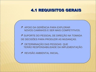 4.1 REQUISITOS GERAIS



 APOIO DA GERÊNCIA PARA EXPLORAR
  NOVOS CAMINHOS E SER MAIS COMPETITIVOS.

 SUPORTE DO PESSOAL DE DIREÇÃO NA TOMADA
DE DECISÕES PARA PRODUZIR AS MUDANÇAS.
 DETERMINAÇÃO DAS PESSOAS QUE
 TERÃO RESPONSABILIDADE DA IMPLEMENTAÇÃO.

 REVISÃO AMBIENTAL INICIAL.
 