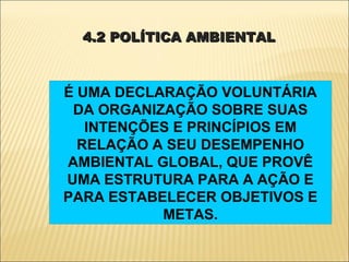 4.2 POLÍTICA AMBIENTAL



É UMA DECLARAÇÃO VOLUNTÁRIA
 DA ORGANIZAÇÃO SOBRE SUAS
   INTENÇÕES E PRINCÍPIOS EM
  RELAÇÃO A SEU DESEMPENHO
AMBIENTAL GLOBAL, QUE PROVÊ
UMA ESTRUTURA PARA A AÇÃO E
PARA ESTABELECER OBJETIVOS E
           METAS.
 
