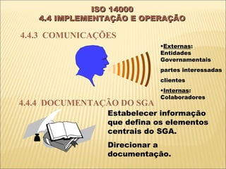 ISO 14000
   4.4 IMPLEMENTAÇÃO E OPERAÇÃO

4.4.3 COMUNICAÇÕES
                            •Externas:
                            Entidades
                            Governamentais
                            partes interessadas
                            clientes
                            •Internas:
                            Colaboradores
4.4.4 DOCUMENTAÇÃO DO SGA
                Estabelecer informação
                que defina os elementos
                centrais do SGA.
                Direcionar a
                documentação.
 