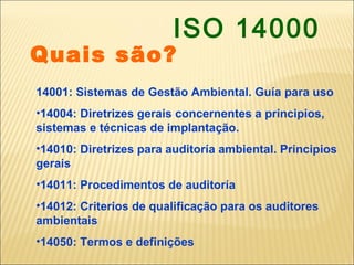 ISO 14000
Quais são?
14001: Sistemas de Gestão Ambiental. Guía para uso
•14004: Diretrizes gerais concernentes a principios,
sistemas e técnicas de implantação.
•14010: Diretrizes para auditoría ambiental. Principios
gerais
•14011: Procedimentos de auditoría
•14012: Criterios de qualificação para os auditores
ambientais
•14050: Termos e definições
 