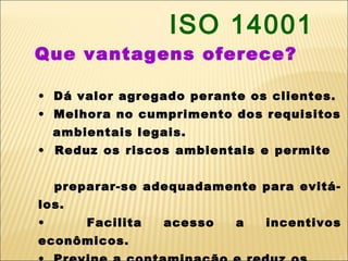 ISO 14001
Que vantagens oferece?

• Dá valor agregado perante os clientes.
• Melhora no cumprimento dos requisitos
    ambientais legais.
• Reduz os riscos ambientais e permite


    preparar-se adequadamente para evitá-
los.
•       Facilita   acesso   a   incentivos
econômicos.
 
