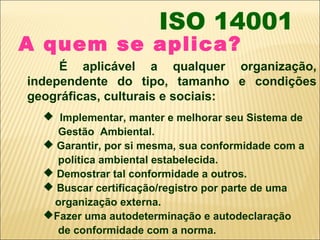 ISO 14001
A quem se aplica?
     É aplicável a qualquer organização,
independente do tipo, tamanho e condições
geográficas, culturais e sociais:
   Implementar, manter e melhorar seu Sistema de
    Gestão Ambiental.
   Garantir, por si mesma, sua conformidade com a
    política ambiental estabelecida.
   Demostrar tal conformidade a outros.
   Buscar certificação/registro por parte de uma
   organização externa.
  Fazer uma autodeterminação e autodeclaração
    de conformidade com a norma.
 