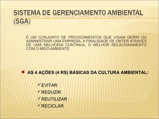     É UM CONJUNTO DE PROCEDIMENTOS QUE VISAM GERIR OU
     ADMINISTRAR UMA EMPRESA, A FINALIDADE DE OBTER ATRAVÉS
     DE UMA MELHORIA CONTINUA, O MELHOR RELACIONAMENTO
     COM O MEIO AMBIENTE.




     AS 4 AÇÕES (4 RS) BÁSICAS DA CULTURA AMBIENTAL:

           EVITAR
           REDUZIR
           REUTILIZAR
           RECICLAR
 