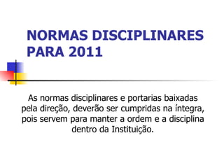 NORMAS DISCIPLINARES PARA 2011 As normas disciplinares e portarias baixadas pela direção, deverão ser cumpridas na íntegra, pois servem para manter a ordem e a disciplina dentro da Instituição. 