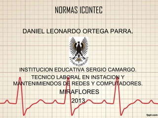 NORMAS ICONTEC
DANIEL LEONARDO ORTEGA PARRA.

INSTITUCION EDUCATIVA SERGIO CAMARGO.
TECNICO LABORAL EN INSTACION Y
MANTENIMIENDOS DE REDES Y COMPUTADORES.

MIRAFLORES
2013

 
