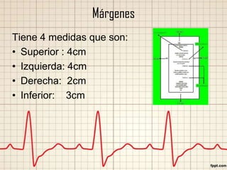 Márgenes
Tiene 4 medidas que son:
• Superior : 4cm
• Izquierda: 4cm
• Derecha: 2cm
• Inferior: 3cm

 