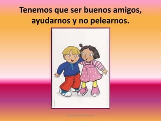 Tenemos que ser buenos amigos,
ayudarnos y no pelearnos.
Educación Infantil. 5 años
 