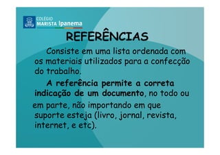REFERÊNCIAS
   Consiste em uma lista ordenada com
os materiais utilizados para a confecção
do trabalho.
   A referência permite a correta
indicação de um documento, no todo ou
em parte, não importando em que
suporte esteja (livro, jornal, revista,
internet, e etc).
 