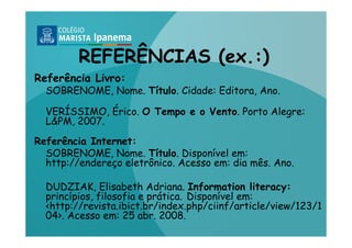 REFERÊNCIAS (ex.:)
Referência Livro:
  SOBRENOME, Nome. Título. Cidade: Editora, Ano.

  VERÍSSIMO, Érico. O Tempo e o Vento. Porto Alegre:
  L&PM, 2007.

Referência Internet:
  SOBRENOME, Nome. Título. Disponível em:
  http://endereço eletrônico. Acesso em: dia mês. Ano.

  DUDZIAK, Elisabeth Adriana. Information literacy:
  princípios, filosofia e prática. Disponível em:
  <http://revista.ibict.br/index.php/ciinf/article/view/123/1
  04>. Acesso em: 25 abr. 2008.
 