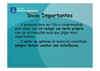 Dicas Importantes
   A pesquisa deve ser lida e compreendida
pelo aluno, que irá redigir um texto próprio
com as informações mais que julgar mais
importantes;
   O autor ou autores do material consultado
sempre deverá constar nas referências.
 