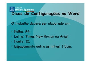 Dicas de Configurações no Word

O trabalho deverá ser elaborado em:

•   Folha: A4;
•   Letra: Times New Roman ou Arial;
•   Fonte: 12;
•   Espaçamento entre as linhas: 1,5cm.
 