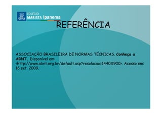 REFERÊNCIA


ASSOCIAÇÃO BRASILEIRA DE NORMAS TÉCNICAS. Conheça a
ABNT. Disponível em:
<http://www.abnt.org.br/default.asp?resolucao=1440X900>. Acesso em:
16 set. 2009.
 