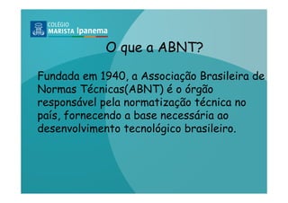 O que a ABNT?

Fundada em 1940, a Associação Brasileira de
Normas Técnicas(ABNT) é o órgão
responsável pela normatização técnica no
país, fornecendo a base necessária ao
desenvolvimento tecnológico brasileiro.
 