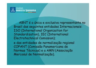 ABNT é a única e exclusiva representante no
Brasil das seguintes entidades Internacionais:
ISO (International Organization for
Standardization), IEC (International
Electrotechnical Comission);
e das entidades de normalização regional
COPANT (Comissão Panamericana de
Normas Técnicas) e a AMN (Associação
Mercosul de Normalização).
 