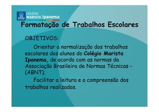 Formatação de Trabalhos Escolares
 OBJETIVOS:
    Orientar a normalização dos trabalhos
 escolares dos alunos do Colégio Marista
 Ipanema, de acordo com as normas da
 Associação Brasileira de Normas Técnicas -
 (ABNT);
    Facilitar a leitura e a compreensão dos
 trabalhos realizados.
 
