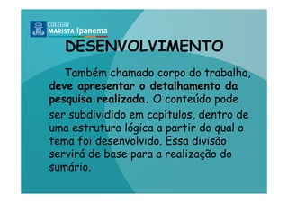 DESENVOLVIMENTO
   Também chamado corpo do trabalho,
deve apresentar o detalhamento da
pesquisa realizada. O conteúdo pode
ser subdividido em capítulos, dentro de
uma estrutura lógica a partir do qual o
tema foi desenvolvido. Essa divisão
servirá de base para a realização do
sumário.
 