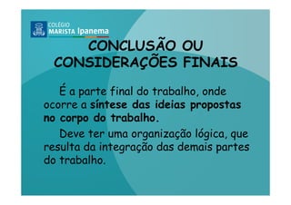CONCLUSÃO OU
 CONSIDERAÇÕES FINAIS

   É a parte final do trabalho, onde
ocorre a síntese das ideias propostas
no corpo do trabalho.
   Deve ter uma organização lógica, que
resulta da integração das demais partes
do trabalho.
 