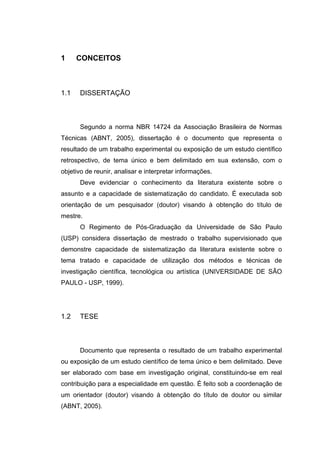 1     CONCEITOS



1.1   DISSERTAÇÃO



      Segundo a norma NBR 14724 da Associação Brasileira de Normas
Técnicas (ABNT, 2005), dissertação é o documento que representa o
resultado de um trabalho experimental ou exposição de um estudo científico
retrospectivo, de tema único e bem delimitado em sua extensão, com o
objetivo de reunir, analisar e interpretar informações.
      Deve evidenciar o conhecimento da literatura existente sobre o
assunto e a capacidade de sistematização do candidato. É executada sob
orientação de um pesquisador (doutor) visando à obtenção do título de
mestre.
      O Regimento de Pós-Graduação da Universidade de São Paulo
(USP) considera dissertação de mestrado o trabalho supervisionado que
demonstre capacidade de sistematização da literatura existente sobre o
tema tratado e capacidade de utilização dos métodos e técnicas de
investigação científica, tecnológica ou artística (UNIVERSIDADE DE SÃO
PAULO - USP, 1999).




1.2   TESE



      Documento que representa o resultado de um trabalho experimental
ou exposição de um estudo científico de tema único e bem delimitado. Deve
ser elaborado com base em investigação original, constituindo-se em real
contribuição para a especialidade em questão. É feito sob a coordenação de
um orientador (doutor) visando à obtenção do título de doutor ou similar
(ABNT, 2005).
 