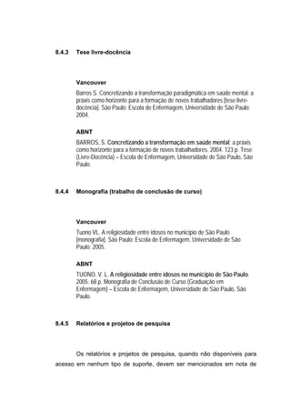 8.4.3   Tese livre-docência




        Vancouver
        Barros S. Concretizando a transformação paradigmática em saúde mental: a
        práxis como horizonte para a formação de novos trabalhadores [tese livre-
        docência]. São Paulo: Escola de Enfermagem, Universidade de São Paulo;
        2004.

        ABNT
        BARROS, S. Concretizando a transformação em saúde mental: a práxis
        como horizonte para a formação de novos trabalhadores. 2004. 123 p. Tese
        (Livre-Docência) – Escola de Enfermagem, Universidade de São Paulo, São
        Paulo.



8.4.4   Monografia (trabalho de conclusão de curso)




        Vancouver
        Tuono VL. A religiosidade entre idosos no município de São Paulo
        [monografia]. São Paulo: Escola de Enfermagem, Universidade de São
        Paulo; 2005.

        ABNT
        TUONO, V. L. A religiosidade entre idosos no município de São Paulo.
        2005. 68 p. Monografia de Conclusão de Curso (Graduação em
        Enfermagem) – Escola de Enfermagem, Universidade de São Paulo, São
        Paulo.



8.4.5   Relatórios e projetos de pesquisa




        Os relatórios e projetos de pesquisa, quando não disponíveis para
acesso em nenhum tipo de suporte, devem ser mencionados em nota de
 
