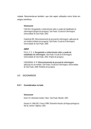 rodapé. Recomenda-se também, que não sejam utilizados como fonte em
artigos científicos.


        Vancouver
        Felli VEA. Resgatando o conhecimento sobre a saúde do trabalhador de
        enfermagem [projeto de pesquisa]. São Paulo: Escola de Enfermagem,
        Universidade de São Paulo; 2002.

        Gaidzinski RR. Dimensionamento de pessoal de enfermagem: aplicação de
        um modelo [relatório de pesquisa]. São Paulo: Escola de Enfermagem,
        Universidade de São Paulo; 2000.

        ABNT
        FELLI, V. E. A. Resgatando o conhecimento sobre a saúde do
        trabalhador de enfermagem. São Paulo: Escola de Enfermagem,
        Universidade de São Paulo, 2002. Projeto de pesquisa.

        GAIDZINSKI, R. R. Dimensionamento de pessoal de enfermagem:
        aplicação de um modelo. São Paulo: Escola de Enfermagem, Universidade
        de São Paulo, 2000. Relatório de pesquisa.



8.5     DICIONÁRIOS



8.5.1   Considerados no todo




        Vancouver
        Davis FA. Dicionário médico Taber. São Paulo: Monole; 2001.

        Houaiss A, Villar MS, Franco FMM. Dicionário Houaiss da língua portuguesa.
        Rio de Janeiro: Objetiva; 2001.
 