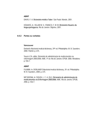 ABNT
        DAVIS, F. A. Dicionário médico Taber. São Paulo: Manole, 2001.

        HOUAISS, A.; VILLAR M. S.; FRANCO, F. M. M. Dicionário Houaiss da
        língua portuguesa. Rio de Janeiro: Objetiva, 2001.



8.5.2   Partes ou verbetes




        Vancouver
        Dorland’s illustrated medical dictionary. 29th ed. Philadelphia: W. B. Saunders;
        2000. Filamin; p. 675.

        Souza LCA, editor. Dicionário de administração de medicementos na
        enfermagem 2005/2006: AME. 4ª ed. Rio de Janeiro: EPUB; 2006. Metadona;
        p. 556-7.

        ABNT
        FILAMIN. In: DORLAND’S illustrated medical dictionary. 29. ed. Philadelphia:
        W. B. Saunders, 2000. p. 675.

        METADONA. In: SOUZA, L. C. A. (Ed.). Dicionário de administração de
        medicamentos na Enfermagem 2005/2006: AME. Rio de Janeiro: EPUB,
        2006. p. 556-7.
 
