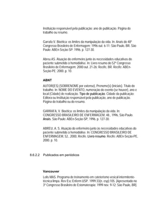 Instituição responsável pela publicação; ano de publicação. Página do
          trabalho ou resumo.

          Garrafa V. Bioética: os limites da manipulação da vida. In: Anais do 48º
          Congresso Brasileiro de Enfermagem; 1996 out. 6-11; São Paulo, BR. São
          Paulo: ABEn-Seção-SP; 1996. p. 127-30.

          Abreu AS. Atuação do enfermeiro junto às necessidades educativas do
          paciente submetido à hemodiálise. In: Livro resumo do 52º Congresso
          Brasileiro de Enfermagem; 2000 out. 21-26; Recife, BR. Recife: ABEn-
          Seção-PE; 2000. p. 10.

          ABNT
          AUTOR(ES) (SOBRENOME por extenso), Prenome(s) (iniciais). Título do
          trabalho. In: NOME DO EVENTO, numeração do evento (se houver), ano e
          local (Cidade) de realização. Tipo de publicação. Cidade da publicação:
          Editora ou Instituição responsável pela publicação, ano de publicação.
          Página do trabalho ou do resumo.

          GARRAFA, V. Bioética: os limites da manipulação da vida. In:
          CONGRESSO BRASILEIRO DE ENFERMAGEM, 48., 1996, São Paulo.
          Anais. São Paulo: ABEn-Seção-SP, 1996. p. 127-30.

          ABREU, A. S. Atuação do enfermeiro junto às necessidades educativas do
          paciente submetido à hemodiálise. In: CONGRESSO BRASILEIRO DE
          ENFERMAGEM, 52., 2000, Recife. Livro resumo. Recife: ABEn-Seção-PE,
          2000. p. 10.



8.6.2.2   Publicados em periódicos




          Vancouver
          Lelis MAS. Programa de treinamento em cateterismo vesical intermitente-
          técnica limpa. Rev Esc Enferm USP. 1999;33(n. esp):105. [Apresentado no
          3º Congresso Brasileiro de Estomaterapia; 1999 nov. 9-12; São Paulo, BR].
 