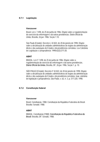 8.7.1   Legislação




        Vancouver
        Brasil. Lei n. 7.498, de 25 de junho de 1986. Dispõe sobre a regulamentação
        do exercício da enfermagem e dá outras providências. Diário Oficial da
        União, Brasília, 26 jun. 1986. Seção 1:10.

        São Paulo (Estado). Decreto n. 42.822, de 20 de janeiro de 1998. Dispõe
        sobre a desativação de unidades administrativas de órgãos da administração
        direta e das autarquias do Estado e dá providências correlatas. Lex Coletânia
        de Legislação e Jurisprudência. 1998;62(3):217-20.

        ABNT
        BRASIL. Lei nº 7.498, de 25 de junho de 1986. Dispõe sobre a
        regulamentação do exercício da enfermagem e dá outras providências.
        Diário Oficial da União, Brasília, DF, 26 jun. 1986. Seção 1, p. 10.

        SÃO PAULO (Estado). Decreto nº 42.822, de 20 de janeiro de 1998. Dispõe
        sobre a desativação de unidades administrativas de órgãos da administração
        direta e das autarquias do Estado e dá providência correlatas. Lex: coletânia
        de legislação e jurisprudência, São Paulo, v. 62, n. 3, p. 217-220, 1998.



8.7.2   Constituição federal




        Vancouver
        Brasil. Constituição, 1988. Constituição da República Federativa do Brasil.
        Brasília: Senado; 1988.

        ABNT
        BRASIL. Constituição (1988). Constituição da República Federativa do
        Brasil. Brasília, DF: Senado, 1988.
 