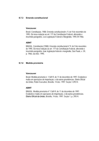 8.7.3   Emenda constitucional




        Vancouver
        Brasil. Constituição, 1988. Emenda constitucional n. 9, de 9 de novembro de
        1995. Dá nova redação ao art. 177 da Constituição Federal, alterando e
        inserindo parágrafos. Lex Legislação Federal e Marginália. 1995;59:1966.

        ABNT
        BRASIL. Constituição (1988). Emenda constitucional nº 9, de 9 de novembro
        de 1995. Dá nova redação ao art. 177 da Constituição Federal, alterando e
        inserindo parágrafos. Lex: legislação federal e marginália, São Paulo, v. 59,
        p. 1966, out./dez. 1995.



8.7.4   Medida provisória




        Vancouver
        Brasil. Medida provisória n. 1.569-9, de 11 de dezembro de 1997. Estabelece
        multa em operações de importação, e dá outras providências. Diário Oficial
        da União, Poder Executivo, Brasília. 14 dez. 1997; Seção 1:29514.

        ABNT
        BRASIL. Medida provisória nº 1.569-9, de 11 de dezembro de 1997.
        Estabelece multa em operações de importação, e dá outras providências.
        Diário Oficial da União, Brasília, 14 dez. 1997. Seção 1, p. 29514.
 