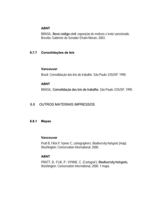 ABNT
        BRASIL. Novo código civil: exposição de motivos e texto sancionado.
        Brasília: Gabinete do Senador Efraim Morais; 2003.



8.7.7   Consolidações de leis




        Vancouver
        Brasil. Consolidação das leis do trabalho. São Paulo: EDUSP; 1990.

        ABNT
        BRASIL. Consolidação das leis do trabalho. São Paulo: EDUSP, 1990.



8.8     OUTROS MATERIAIS IMPRESSOS



8.8.1   Mapas




        Vancouver
        Pratt B, Flick P, Vynne C, cartographers. Biodiversity hotspots [map].
        Washington: Conservation International; 2000.

        ABNT
        PRATT, B.; FLIK, P.; VYNNE, C. (Cartograf.). Biodiversity hotspots.
        Washington: Conservation International, 2000. 1 mapa.
 