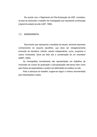 De acordo com o Regimento de Pós-Graduação da USP, considera-
se tese de doutorado o trabalho de investigação que represente contribuição
original do estado da arte (USP, 1999).




1.3    MONOGRAFIA



       Documento que representa o resultado de estudo, devendo expressar
conhecimento do assunto escolhido, que deve ser obrigatoriamente
emanado da disciplina, módulo, estudo independente, curso, programa e
outros ministrados. Deve ser feito sob a coordenação de um orientador
(ABNT, 2005).
      As monografias normalmente são apresentadas em trabalhos de
conclusão de cursos de graduação e pós-graduação lato-sensu bem como
para títulos de especialistas e podem ser defendidas em público ou não.
      Para a estrutura do trabalho, sugere-se seguir o mesmo recomendado
para dissertações e teses.
 