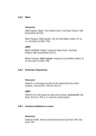 8.8.2   Bíblia




        Vancouver
        Bíblia Sagrada. Vulgata. Trad. de Matos Soares. São Paulo: Paulinas; 1980.
        Deuteronômio 20:10-20.

        Bíblia. Português. Bíblia Sagrada. Trad. de Centro Bíblico Católico. 34ª ed.
        rev. São Paulo: Ave Maria; 1982.

        ABNT
        BIBLIA SAGRADA. Vulgata. Tradução de Matos Soares. São Paulo:
        Paulinas, 1980. Deuteronômio 20:10-20.

        BIBLIA. Português. Bíblia Sagrada. Tradução de Centro Bíblico Católico. 34.
        ed. São Paulo: Ave Maria, 1982.



8.8.3   Entrevista / Depoimento




        Vancouver
        Angelo M. A enfermagem nas obras de dez artistas [Entrevista a Marli
        Gregório]. Jornal da USP. 1995 mar. 20-26:12.

        ABNT
        ANGELO, M. A enfermagem nas obras de dez artistas. Jornal da USP, São
        Paulo, 20-26 mar. 1995. p. 12. Entrevista a Marli Gregório.



8.8.4   Anuários estatísticos e censos




        Vancouver
        Fundação SEADE. Anuário estatístico do Estado de São Paulo: 1995. São
        Paulo; 1996.
 