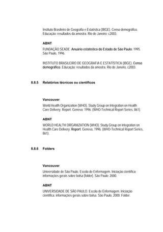 Instituto Brasileiro de Geografia e Estatística (IBGE). Censo demográfico.
        Educação: resultados da amostra. Rio de Janeiro; c2003.

        ABNT
        FUNDAÇÃO SEADE. Anuário estatístico do Estado de São Paulo: 1995.
        São Paulo, 1996.

        INSTITUTO BRASILEIRO DE GEOGRAFIA E ESTATÍSTICA (IBGE). Censo
        demográfico. Educação: resultados da amostra. Rio de Janeiro, c2003.



8.8.5   Relatórios técnicos ou científicos




        Vancouver
        World Health Organization (WHO). Study Group on Integration on Health
        Care Delivery. Report. Geneva; 1996. (WHO-Technical Report Series, 861).

        ABNT
        WORLD HEALTH ORGANIZATION (WHO). Study Group on Integration on
        Health Care Delivery. Report. Geneva, 1996. (WHO-Technical Report Series,
        861).



8.8.6   Folders




        Vancouver
        Universidade de São Paulo. Escola de Enfermagem. Iniciação científica:
        informações gerais sobre bolsa [folder]. São Paulo; 2000.

        ABNT
        UNIVERSIDADE DE SÃO PAULO. Escola de Enfermagem. Iniciação
        científica: informações gerais sobre bolsa. São Paulo, 2000. Folder.
 