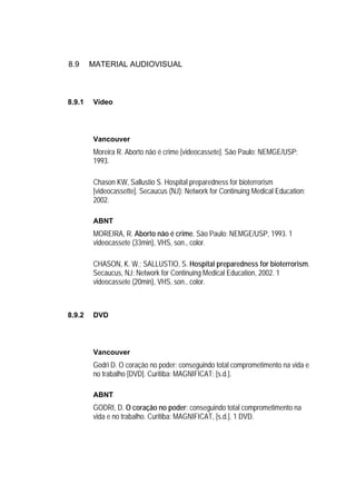 8.9     MATERIAL AUDIOVISUAL



8.9.1   Vídeo




        Vancouver
        Moreira R. Aborto não é crime [videocassete]. São Paulo: NEMGE/USP;
        1993.

        Chason KW, Sallustio S. Hospital preparedness for bioterrorism
        [videocassette]. Secaucus (NJ): Network for Continuing Medical Education;
        2002.

        ABNT
        MOREIRA, R. Aborto não é crime. São Paulo: NEMGE/USP, 1993. 1
        videocassete (33min), VHS, son., color.

        CHASON, K. W.; SALLUSTIO, S. Hospital preparedness for bioterrorism.
        Secaucus, NJ: Network for Continuing Medical Education, 2002. 1
        videocassete (20min), VHS, son., color.



8.9.2   DVD




        Vancouver
        Godri D. O coração no poder: conseguindo total comprometimento na vida e
        no trabalho [DVD]. Curitiba: MAGNIFICAT; [s.d.].

        ABNT
        GODRI, D. O coração no poder: conseguindo total comprometimento na
        vida e no trabalho. Curitiba: MAGNIFICAT, [s.d.]. 1 DVD.
 