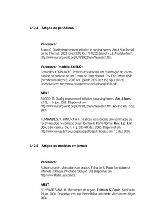 8.10.4   Artigos de periódicos




         Vancouver
         Abood S. Quality improvement initiative in nursing homes. Am J Nurs [serial
         on the Internet]. 2002 [cited 2005 Oct 7];102(6):[about 6 p.]. Available from:
         http://www.nursingworld.org/AJN/2002/june/Wawatch.htm.

         Vancouver (modelo SciELO)
         Fernandes K, Kimura AF. Práticas assistenciais em reanimação do recém-
         nascido no contexto de um Centro de Parto Normal. Rev Esc Enferm USP
         [periódico na Internet]. 2005 dez. [citado 2005 Dez 15];39(4):383-90.
         Disponível em: http://www.ee.usp.br/reeusp/upload/pdf/58.pdf.

         ABNT
         ABOOD, S. Quality improvement initiative in nursing homes. Am. J. Nurs.,
         v.102, n. 6, jun. 2002. Disponível em:
         http://www.nursingworld.org/AJN/2002/june/Wawatch.htm. Acesso em: 7 out.
         2005.

         FERNANDES, K.; KIMURA A. F. Práticas assistenciais em reanimação do
         recém-nascido no contexto de um Centro de Parto Normal. Rev. Esc. Enf.
         USP, São Paulo, v. 39, n. 4, p. 383-90, dez. 2005. Disponível em:
         http://www.ee.usp.br/reeusp/upload/pdf/58.pdf. Acesso em: 15 dez. 2005.



8.10.5   Artigos ou matérias em jornais




         Vancouver
         Schwartsman H. Mercadores de órgãos. Folha de S. Paulo [periódico na
         Internet]. 2006 jun 29 [citado 2006 jun. 30]. Disponível em:
         http://www1folha.uol.com.br.

         ABNT
         SCHWARTSMAN, H. Mercadores de órgãos. Folha de S. Paulo, São Paulo,
         29 jun. 2006. Disponível em: http://www1folha.uol.com.br. Acesso em: 30 jun.
         2006.
 