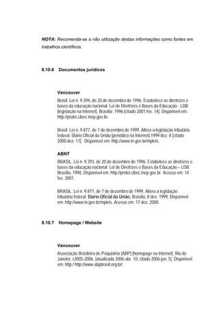 NOTA: Recomenda-se a não utilização destas informações como fontes em
trabalhos científicos.




8.10.6   Documentos jurídicos




         Vancouver
         Brasil. Lei n. 9.394, de 20 de dezembro de 1996. Estabelece as diretrizes e
         bases da educação nacional. Lei de Diretrizes e Bases da Educação - LDB
         [legislação na Internet]. Brasília; 1996 [citado 2001 fev. 14]. Disponível em:
         http://prolei.cibec.inep.gov.br.

         Brasil. Lei n. 9.877, de 7 de dezembro de 1999. Altera a legislação tributária
         federal. Diário Oficial da União [periódico na Internet].1999 dez. 8 [citado
         2000 dez. 17]. Disponível em: http://www.in.gov.br/mpleis.

         ABNT
         BRASIL. Lei n. 9.393, de 20 de dezembro de 1996. Estabelece as diretrizes e
         bases da educação nacional. Lei de Diretrizes e Bases da Educação – LDB.
         Brasília, 1996. Disponível em: http://prolei.cibec.inep.gov.br. Acesso em: 14
         fev. 2001.

         BRASIL. Lei n. 9.877, de 7 de dezembro de 1999. Altera a legislação
         tributária federal. Diário Oficial da União, Brasília, 8 dez. 1999. Disponível
         em: http://www.in.gov.br/mpleis. Acesso em: 17 dez. 2000.



8.10.7   Homepage / Website




         Vancouver
         Associação Brasileira de Psiquiatria (ABP) [homepage na Internet]. Rio de
         Janeiro; c2005-2006. [atualizado 2006 abr. 10; citado 2006 jun. 5]. Disponível
         em: http:/ http://www.abpbrasil.org.br/.
 