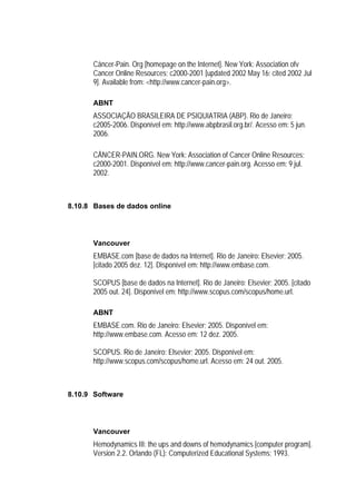 Câncer-Pain. Org [homepage on the Internet]. New York: Association ofv
      Cancer Online Resources; c2000-2001 [updated 2002 May 16; cited 2002 Jul
      9]. Available from: <http://www.cancer-pain.org>.

      ABNT
      ASSOCIAÇÃO BRASILEIRA DE PSIQUIATRIA (ABP). Rio de Janeiro;
      c2005-2006. Disponível em: http://www.abpbrasil.org.br/. Acesso em: 5 jun.
      2006.

      CÂNCER-PAIN.ORG. New York: Association of Cancer Online Resources;
      c2000-2001. Disponível em: http://www.cancer-pain.org. Acesso em: 9 jul.
      2002.



8.10.8 Bases de dados online




      Vancouver
      EMBASE.com [base de dados na Internet]. Rio de Janeiro: Elsevier; 2005.
      [citado 2005 dez. 12]. Disponível em: http://www.embase.com.

      SCOPUS [base de dados na Internet]. Rio de Janeiro: Elsevier; 2005. [citado
      2005 out. 24]. Disponível em: http://www.scopus.com/scopus/home.url.

      ABNT
      EMBASE.com. Rio de Janeiro: Elsevier; 2005. Disponível em:
      http://www.embase.com. Acesso em: 12 dez. 2005.

      SCOPUS. Rio de Janeiro: Elsevier; 2005. Disponível em:
      http://www.scopus.com/scopus/home.url. Acesso em: 24 out. 2005.



8.10.9 Software




      Vancouver
      Hemodynamics III: the ups and downs of hemodynamics [computer program].
      Version 2.2. Orlando (FL): Computerized Educational Systems; 1993.
 