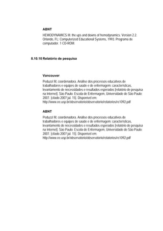 ABNT
       HEMODYNAMICS III: the ups and downs of hemodynamics. Version 2.2.
       Orlando, FL: Computerized Educational Systems, 1993. Programa de
       computador. 1 CD-ROM.



8.10.10 Relatório de pesquisa




       Vancouver
       Peduzzi M, coordenadora. Análise dos processos educativos de
       trabalhadores e equipes de saúde e de enfermagem: características,
       levantamento de necessidades e resultados esperados [relatório de pesquisa
       na Internet]. São Paulo: Escola de Enfermagem, Universidade de São Paulo;
       2007. [citado 2007 jul. 15]. Disponível em:
       http://www.ee.usp.br/observatorio/observatorio/relatorios/re1092.pdf

       ABNT
       Peduzzi M, coordenadora. Análise dos processos educativos de
       trabalhadores e equipes de saúde e de enfermagem: características,
       levantamento de necessidades e resultados esperados [relatório de pesquisa
       na Internet]. São Paulo: Escola de Enfermagem, Universidade de São Paulo;
       2007. [citado 2007 jul. 15]. Disponível em:
       http://www.ee.usp.br/observatorio/observatorio/relatorios/re1092.pdf
 