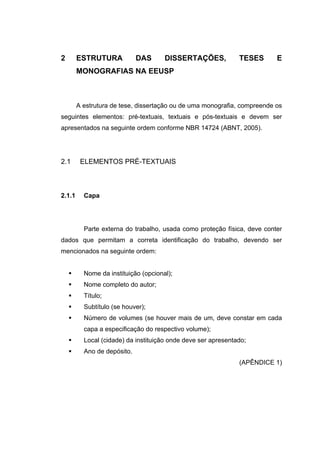 2       ESTRUTURA            DAS      DISSERTAÇÕES,            TESES      E
        MONOGRAFIAS NA EEUSP



        A estrutura de tese, dissertação ou de uma monografia, compreende os
seguintes elementos: pré-textuais, textuais e pós-textuais e devem ser
apresentados na seguinte ordem conforme NBR 14724 (ABNT, 2005).




2.1      ELEMENTOS PRÉ-TEXTUAIS



2.1.1     Capa




          Parte externa do trabalho, usada como proteção física, deve conter
dados que permitam a correta identificação do trabalho, devendo ser
mencionados na seguinte ordem:


          Nome da instituição (opcional);
          Nome completo do autor;
          Título;
          Subtítulo (se houver);
          Número de volumes (se houver mais de um, deve constar em cada
          capa a especificação do respectivo volume);
          Local (cidade) da instituição onde deve ser apresentado;
          Ano de depósito.
                                                               (APÊNDICE 1)
 