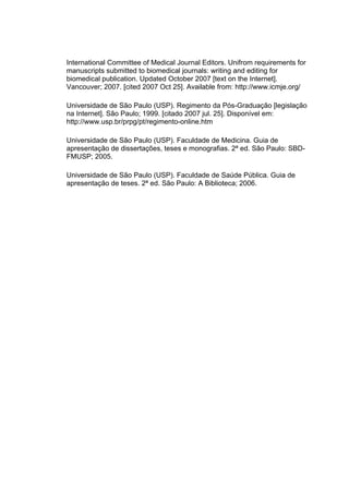 International Committee of Medical Journal Editors. Unifrom requirements for
manuscripts submitted to biomedical journals: writing and editing for
biomedical publication. Updated October 2007 [text on the Internet].
Vancouver; 2007. [cited 2007 Oct 25]. Available from: http://www.icmje.org/

Universidade de São Paulo (USP). Regimento da Pós-Graduação [legislação
na Internet]. São Paulo; 1999. [citado 2007 jul. 25]. Disponível em:
http://www.usp.br/prpg/pt/regimento-online.htm

Universidade de São Paulo (USP). Faculdade de Medicina. Guia de
apresentação de dissertações, teses e monografias. 2ª ed. São Paulo: SBD-
FMUSP; 2005.

Universidade de São Paulo (USP). Faculdade de Saúde Pública. Guia de
apresentação de teses. 2ª ed. São Paulo: A Biblioteca; 2006.
 