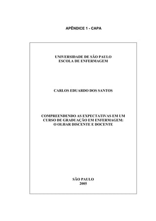 APÊNDICE 1 - CAPA



       UNIVERSIDADE DE SÃO PAULO
        ESCOLA DE ENFERMAGEM
       UNIVERSIDADE DE SÃO PAULO
        ESCOLA DE ENFERMAGEM


       CARLOS EDUARDO DOS SANTOS



       CARLOS EDUARDO DOS SANTOS

     COMPREENDENDO AS EXPECTATIVAS
EM UM CURSO DE GRADUAÇÃO EM ENFERMAGEM:
       O OLHAR DISCENTE E DOCENTE
  COMPREENDENDO AS EXPECTATIVAS EM UM
   CURSO DE GRADUAÇÃO EM ENFERMAGEM:
       O OLHAR DISCENTE E DOCENTE




               SÃO PAULO
                  2005




               SÃO PAULO
                  2005
 
