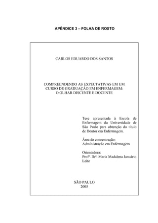 APÊNDICE 3 – FOLHA DE ROSTO




     CARLOS EDUARDO DOS SANTOS




COMPREENDENDO AS EXPECTATIVAS EM UM
 CURSO DE GRADUAÇÃO EM ENFERMAGEM:
     O OLHAR DISCENTE E DOCENTE




                Tese apresentada à Escola de
                Enfermagem da Universidade de
                São Paulo para obtenção do título
                de Doutor em Enfermagem.

                Área de concentração:
                Administração em Enfermagem

                Orientadora:
                Profª. Drª. Maria Madalena Januário
                Leite




             SÃO PAULO
                2005
 