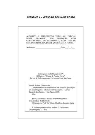 APÊNDICE 4 – VERSO DA FOLHA DE ROSTO




AUTORIZO A REPRODUÇÃO TOTAL OU PARCIAL
DESTE   TRABALHO,     POR    QUALQUER    MEIO
CONVENCIONAL OU ELETRÔNICO, PARA FINS DE
ESTUDO E PESQUISA, DESDE QUE CITADA A FONTE.

Assinatura: __________________________ Data ___/___/___




              Catalogação na Publicação (CIP)
            Biblioteca “Wanda de Aguiar Horta”
    Escola de Enfermagem da Universidade de São Paulo


  Santos, Carlos Eduardo dos
     Compreendendo as expectativas em curso de graduação
  em enfermagem: o olhar discente e docente. / Carlos
  Eduardo dos Santos. – São Paulo, 2005.
     83 p.

     Tese (Doutorado) - Escola de Enfermagem da
  Universidade de São Paulo.
     Orientadora: Profª Drª Maria Madalena Januário Leite

      1. Enfermagem (estudo e ensino) 2. Professores
  (enfermagem) I. Título
 
