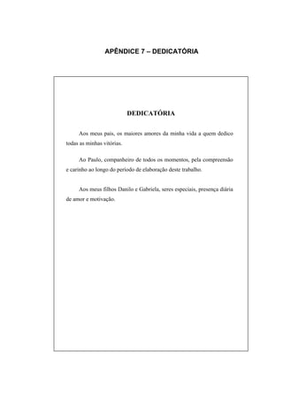 APÊNDICE 7 – DEDICATÓRIA




                            DEDICATÓRIA

     Aos meus pais, os maiores amores da minha vida a quem dedico
todas as minhas vitórias.

     Ao Paulo, companheiro de todos os momentos, pela compreensão
e carinho ao longo do período de elaboração deste trabalho.


     Aos meus filhos Danilo e Gabriela, seres especiais, presença diária
de amor e motivação.
 