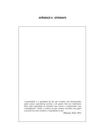 APÊNDICE 9 - EPÍGRAFE




A quantidade e a qualidade da dor que sentimos são determinadas
pelas nossas experiências prévias e de quanto bem nos lembramos
dela; pela capacidade de entender suas causas e compreender suas
conseqüências. Ainda, a cultura em que estamos inseridos tem papel
essencial em como sentimos e respondemos à dor.
                                              (Melzack, Wall, 1991)
 