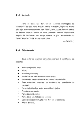 2.1.2   Lombada




        Parte da capa, que deve ter as seguintes informações de
identificação da tese: nome do autor e título do trabalho, impressos do alto
para o pé da lombada conforme NBR 12225 (ABNT, 2004a). Quando o título
for extenso deve-se colocar as cinco primeiras palavras significativas
seguido de reticências. No rodapé colocar: o grau (MESTRADO ou
DOUTORADO), EEUSP e o ano do depósito.
                                                             (APÊNDICE 2)




2.1.3   Folha de rosto




        Deve conter os seguintes elementos essenciais à identificação do
trabalho:


        Nome completo do autor;
        Título;
        Subtítulo (se houver);
        Número de volumes (se houver mais de um);
        Natureza do trabalho (dissertação ou tese ou monografia);
        Grau pretendido (mestrado ou doutorado ou especialista ou
        bacharel);
        Nome da instituição a qual é submetido o trabalho;
        Área de concentração;
        Nome do orientador(a);
        Nome do co-orientador(a) (se houver);
        Local (cidade) da instituição onde deve ser apresentado;
        Ano de depósito.
 