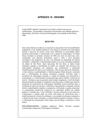 APÊNDICE 10 - RESUMO




Araújo MMT. Quando “uma palavra de carinho conforta mais que um
medicamento”: necessidades e expectativas de pacientes sob cuidados paliativos
[dissertação]. São Paulo: Escola de Enfermagem, Universidade de São Paulo;
2006.


                                RESUMO

Este estudo objetivou conhecer as expectativas do paciente fora de possibilidades
terapêuticas e sob cuidados paliativos com relação à assistência de enfermagem
durante o processo de morrer, assim como identificar as necessidades destes
pacientes relacionadas à comunicação com a equipe de enfermagem. Os dados
foram coletados no primeiro semestre de 2005, por meio de entrevistas semi-
estruturadas com questões norteadoras, junto a trinta e nove pacientes
oncológicos sem prognóstico de cura, com limitação na capacidade de realizar
atividades e submetidos à quimioterapia paliativa em uma instituição hospitalar
da cidade de São Paulo. Após transcrição fiel das falas, os dados foram
analisados segundo a metodologia de análise do conteúdo. Dos discursos dos
entrevistados emergiram seis categorias, que evidenciaram o sofrimento
multidimensional do câncer e seu tratamento, o fato de que apesar do sofrimento,
a vida continua; a espiritualidade e a família enquanto fontes de apoio e estímulo
para o enfrentamento da doença oncológica avançada. Revelam ainda a
assistência de enfermagem desejada e o papel de destaque que representam a
comunicação e o relacionamento interpessoal para quem enfrenta o processo de
morrer. Concluiu-se que os pacientes entrevistados resgataram o valor da relação
humana baseada na empatia e compaixão como base para o cuidado que esperam,
desejando do profissional de enfermagem habilidade técnico-científica para a
realização de ações que aliviam o sofrimento, especialmente o adequado controle
da dor, comportamento empático e compassivo, informação e suporte emocional.
A comunicação interpessoal comprovou ser importante atributo do cuidado
paliativo à medida que o valor atribuído à mesma sobressaiu-se dos discursos,
evidenciando a atenção dada aos sinais não-verbais do profissional para o
estabelecimento do vínculo de confiança, a necessidade da presença compassiva,
o desejo de não focar a interação e o relacionamento apenas na doença e morte e
a valorização da comunicação verbal alegre, que privilegia o otimismo e o bom
humor.

PALAVRAS-CHAVE: Cuidados paliativos. Morte.                  Paciente    terminal.
Comunicação interpessoal. Enfermagem oncológica.
 